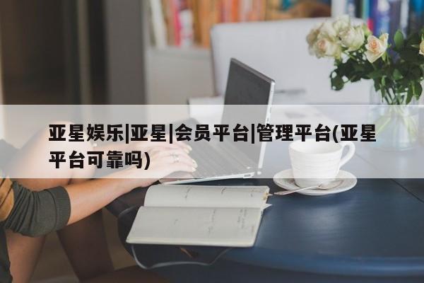 亚星管理平台 亚星手机版亚星娱乐|亚星|会员平台|管理平台(亚星平台可靠吗)