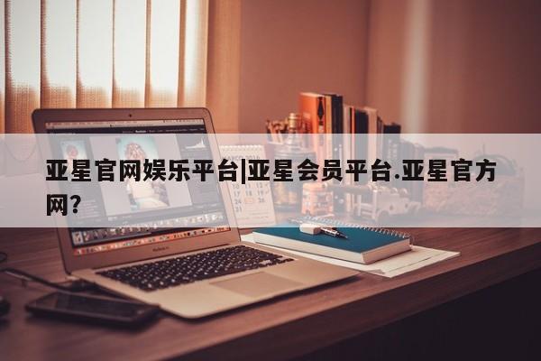 亚星管理平台 亚星手机版亚星官网娱乐平台|亚星会员平台.亚星官方网？