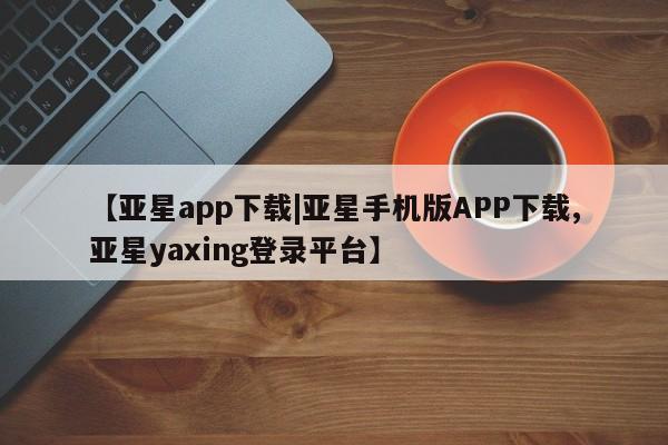 亚星管理平台 亚星手机版【亚星app下载|亚星手机版APP下载,亚星yaxing登录平台】