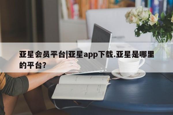 亚星管理平台 亚星手机版亚星会员平台|亚星app下载.亚星是哪里的平台？