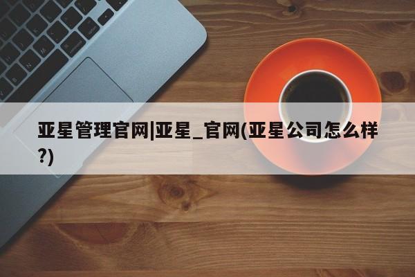 亚星管理平台 亚星手机版亚星管理官网|亚星_官网(亚星公司怎么样?)