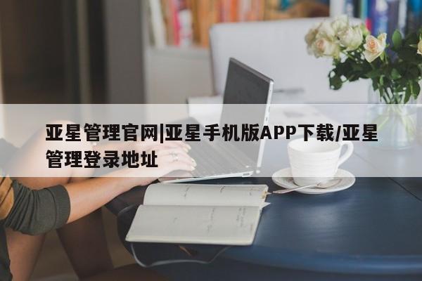 亚星管理平台 亚星手机版亚星管理官网|亚星手机版APP下载/亚星管理登录地址