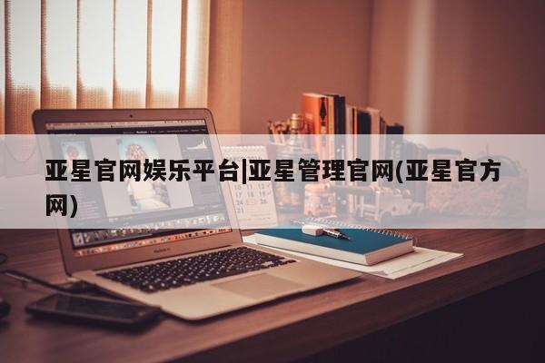 亚星管理平台 亚星手机版亚星官网娱乐平台|亚星管理官网(亚星官方网)