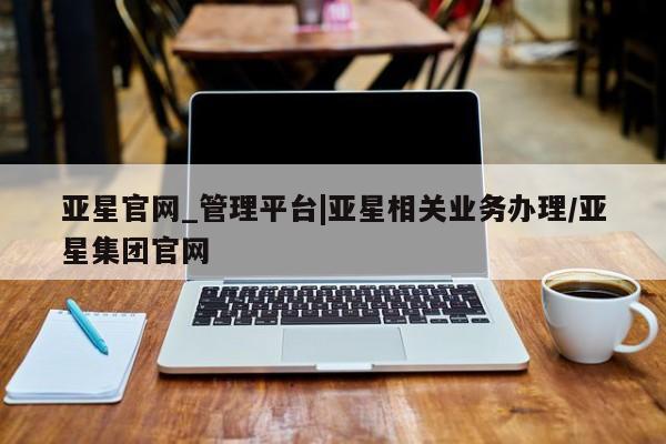亚星管理平台 亚星手机版亚星官网_管理平台|亚星相关业务办理/亚星集团官网