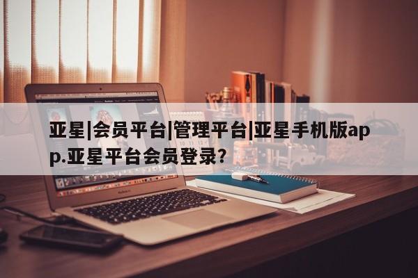 亚星管理平台 亚星手机版亚星|会员平台|管理平台|亚星手机版app.亚星平台会员登录？