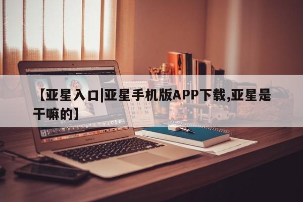 亚星管理平台 亚星手机版【亚星入口|亚星手机版APP下载,亚星是干嘛的】