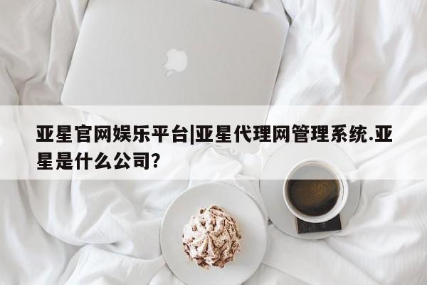 亚星管理平台 亚星手机版亚星官网娱乐平台|亚星代理网管理系统.亚星是什么公司？