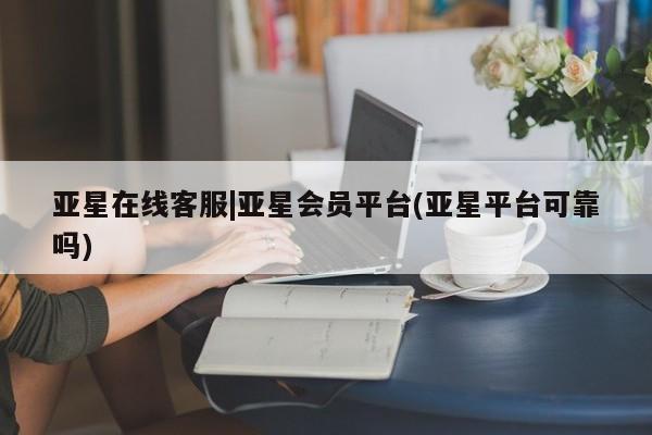 亚星管理平台 亚星手机版亚星在线客服|亚星会员平台(亚星平台可靠吗)