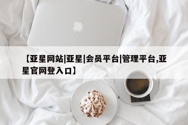 亚星管理平台 亚星手机版【亚星网站|亚星|会员平台|管理平台,亚星官网登入口】