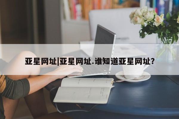 亚星管理平台 亚星手机版亚星网址|亚星网址.谁知道亚星网址？