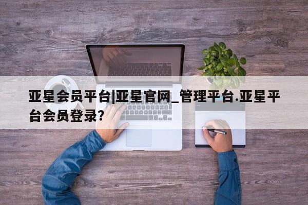 亚星管理平台 亚星手机版亚星会员平台|亚星官网_管理平台.亚星平台会员登录？