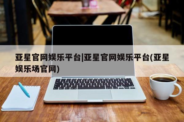 亚星管理平台 亚星手机版亚星官网娱乐平台|亚星官网娱乐平台(亚星娱乐场官网)