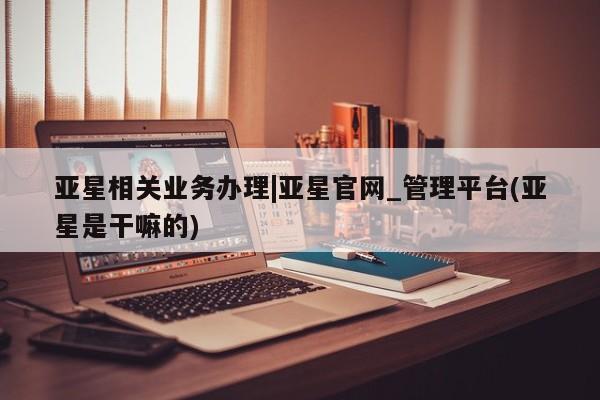 亚星管理平台 亚星手机版亚星相关业务办理|亚星官网_管理平台(亚星是干嘛的)