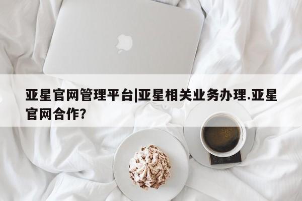 亚星管理平台 亚星手机版亚星官网管理平台|亚星相关业务办理.亚星官网合作？