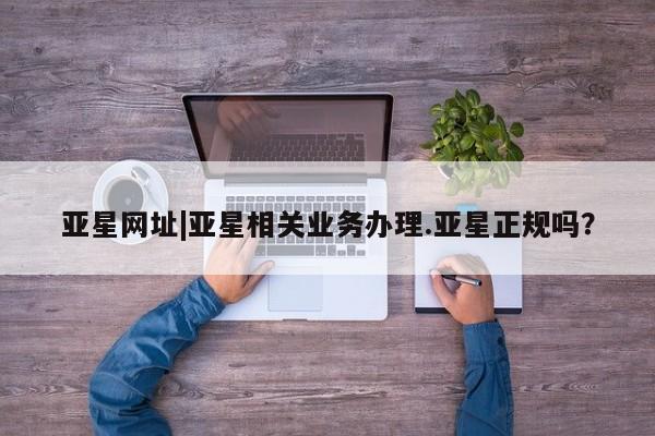 亚星管理平台 亚星手机版亚星网址|亚星相关业务办理.亚星正规吗？