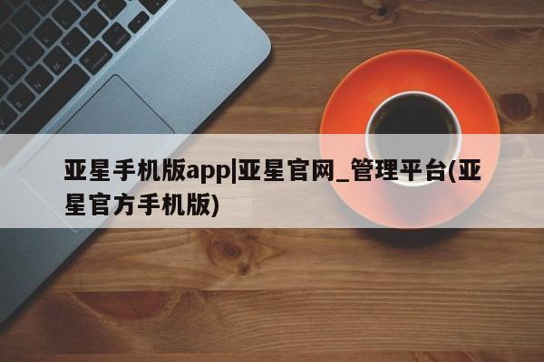 亚星管理平台 亚星手机版亚星手机版app|亚星官网_管理平台(亚星官方手机版)