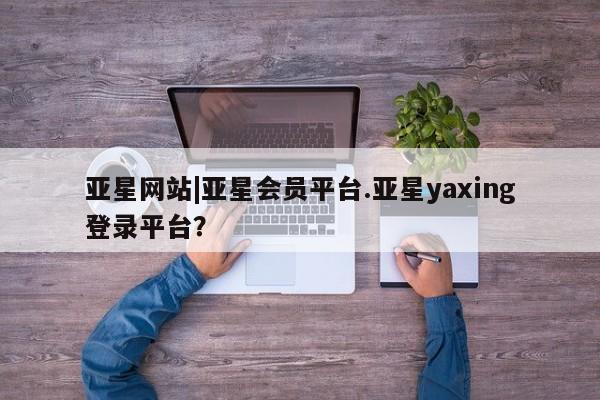 亚星管理平台 亚星手机版亚星网站|亚星会员平台.亚星yaxing登录平台？