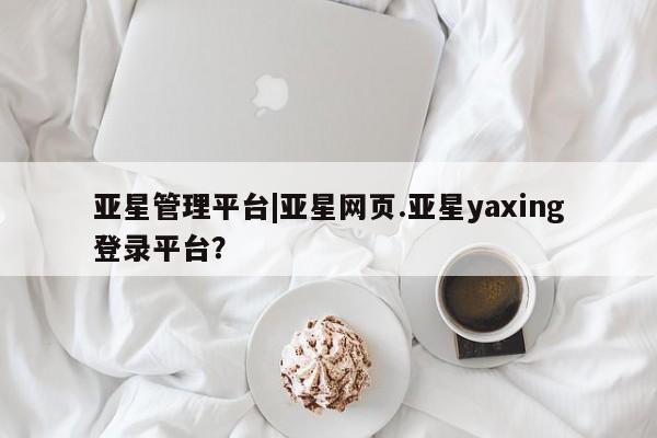 亚星管理平台 亚星手机版亚星管理平台|亚星网页.亚星yaxing登录平台？