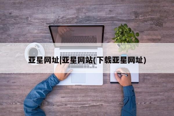 亚星管理平台 亚星手机版亚星网址|亚星网站(下载亚星网址)