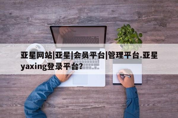 亚星管理平台 亚星手机版亚星网站|亚星|会员平台|管理平台.亚星yaxing登录平台？