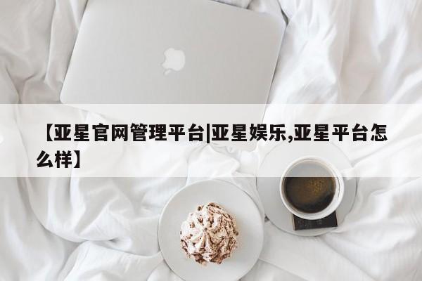 亚星管理平台 亚星手机版【亚星官网管理平台|亚星娱乐,亚星平台怎么样】