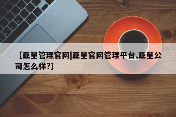 亚星管理平台 亚星手机版【亚星管理官网|亚星官网管理平台,亚星公司怎么样?】