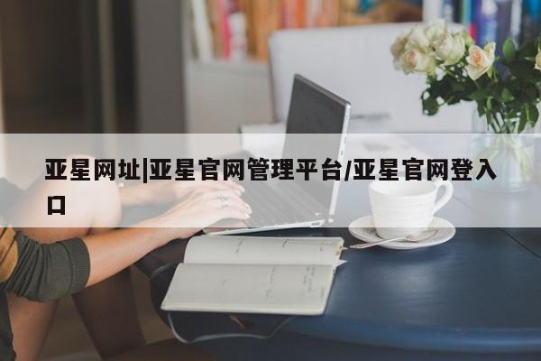 亚星管理平台 亚星手机版亚星网址|亚星官网管理平台/亚星官网登入口