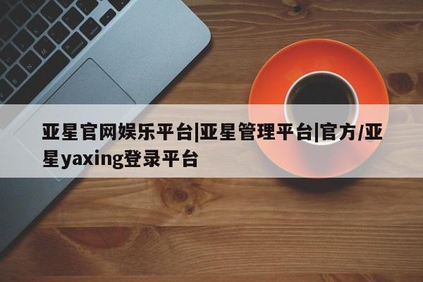 亚星管理平台 亚星手机版亚星官网娱乐平台|亚星管理平台|官方/亚星yaxing登录平台